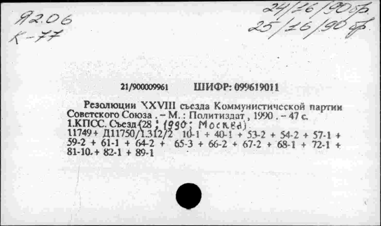 ﻿21/900009961 ШИФР: 099619011
Резолюции XXVIII съезда Коммунистической партии Советского Союза . - М,: Политиздат , 1990 . - 47 с 1.КПСС.Съезд{28 1 (93&; М0СК(?<(')
11749+ Д11750/1.312/2 1(1-1 + 40-1 +'53-2 + 54-2 + 57-1 + 59-2 + 61-1 + 64-2 + 65-3 + 66-2 + 67-2 + 68-1 + 72-1 + 81-10. + 82-1 + 89-1